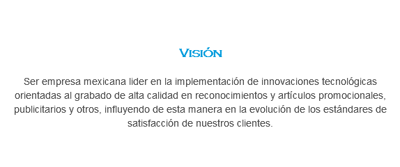  Visión Ser empresa mexicana lider en la implementación de innovaciones tecnológicas orientadas al grabado de alta calidad en reconocimientos y artículos promocionales, publicitarios y otros, influyendo de esta manera en la evolución de los estándares de satisfacción de nuestros clientes.
