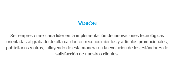 &nbsp;Visión Ser empresa mexicana lider en la implementación de innovaciones tecnológicas orientadas al grabado de alta calidad en reconocimientos y artículos promocionales, publicitarios y otros, influyendo de esta manera en la evolución de los estándares de satisfacción de nuestros clientes.
