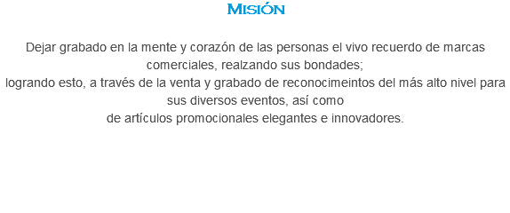 Misión Dejar grabado en la mente y corazón de las personas el vivo recuerdo de marcas comerciales, realzando sus bondades;
logrando esto, a través de la venta y grabado de reconocimeintos del más alto nivel para sus diversos eventos, así como de artículos promocionales elegantes e innovadores.
